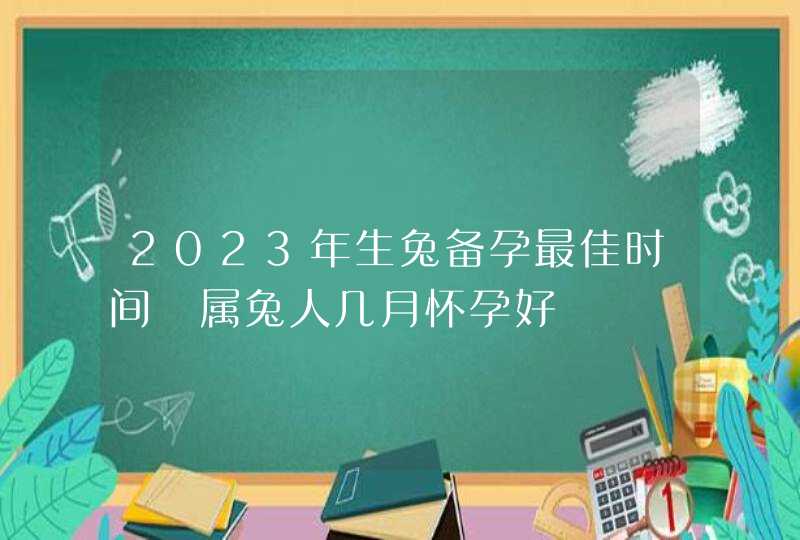 2023年生兔备孕最佳时间 属兔人几月怀孕好